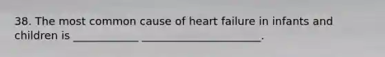 38. The most common cause of heart failure in infants and children is ____________ ______________________.