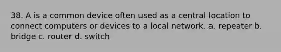 38. A is a common device often used as a central location to connect computers or devices to a local network. a. repeater b. bridge c. router d. switch
