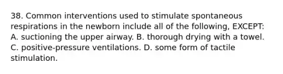 38. Common interventions used to stimulate spontaneous respirations in the newborn include all of the following, EXCEPT: A. suctioning the upper airway. B. thorough drying with a towel. C. positive-pressure ventilations. D. some form of tactile stimulation.