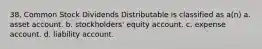 38. Common Stock Dividends Distributable is classified as a(n) a. asset account. b. stockholders' equity account. c. expense account. d. liability account.