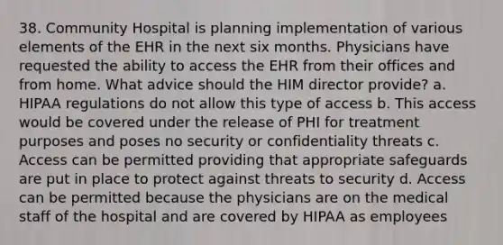 38. Community Hospital is planning implementation of various elements of the EHR in the next six months. Physicians have requested the ability to access the EHR from their offices and from home. What advice should the HIM director provide? a. HIPAA regulations do not allow this type of access b. This access would be covered under the release of PHI for treatment purposes and poses no security or confidentiality threats c. Access can be permitted providing that appropriate safeguards are put in place to protect against threats to security d. Access can be permitted because the physicians are on the medical staff of the hospital and are covered by HIPAA as employees