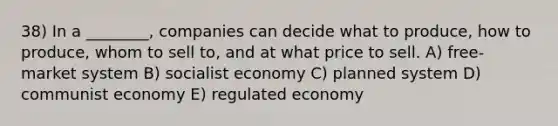 38) In a ________, companies can decide what to produce, how to produce, whom to sell to, and at what price to sell. A) free-market system B) socialist economy C) planned system D) communist economy E) regulated economy