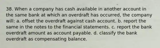 38. When a company has cash available in another account in the same bank at which an overdraft has occurred, the company will: a. offset the overdraft against cash account. b. report the same in the notes to the financial statements. c. report the bank overdraft amount as account payable. d. classify the bank overdraft as compensating balance.