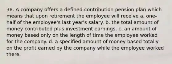 38. A company offers a defined-contribution pension plan which means that upon retirement the employee will receive a. one-half of the employee's last year's salary. b. the total amount of money contributed plus investment earnings. c. an amount of money based only on the length of time the employee worked for the company. d. a specified amount of money based totally on the profit earned by the company while the employee worked there.