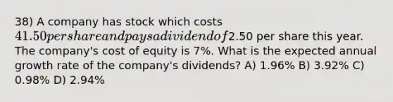 38) A company has stock which costs 41.50 per share and pays a dividend of2.50 per share this year. The company's cost of equity is 7%. What is the expected annual growth rate of the company's dividends? A) 1.96% B) 3.92% C) 0.98% D) 2.94%