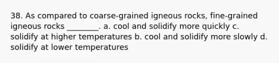 38. As compared to coarse-grained igneous rocks, fine-grained igneous rocks ________. a. cool and solidify more quickly c. solidify at higher temperatures b. cool and solidify more slowly d. solidify at lower temperatures