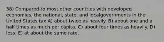 38) Compared to most other countries with developed economies, the national, state, and localgovernments in the United States tax A) about twice as heavily. B) about one and a half times as much per capita. C) about four times as heavily. D) less. E) at about the same rate.