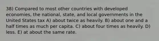 38) Compared to most other countries with developed economies, the national, state, and local governments in the United States tax A) about twice as heavily. B) about one and a half times as much per capita. C) about four times as heavily. D) less. E) at about the same rate.