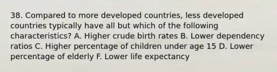 38. Compared to more developed countries, less developed countries typically have all but which of the following characteristics? A. Higher crude birth rates B. Lower dependency ratios C. Higher percentage of children under age 15 D. Lower percentage of elderly F. Lower life expectancy