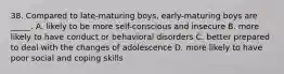 38. Compared to late-maturing boys, early-maturing boys are _____. A. likely to be more self-conscious and insecure B. more likely to have conduct or behavioral disorders C. better prepared to deal with the changes of adolescence D. more likely to have poor social and coping skills