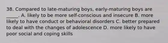 38. Compared to late-maturing boys, early-maturing boys are _____. A. likely to be more self-conscious and insecure B. more likely to have conduct or behavioral disorders C. better prepared to deal with the changes of adolescence D. more likely to have poor social and coping skills