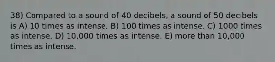 38) Compared to a sound of 40 decibels, a sound of 50 decibels is A) 10 times as intense. B) 100 times as intense. C) 1000 times as intense. D) 10,000 times as intense. E) more than 10,000 times as intense.