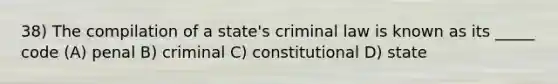 38) The compilation of a state's criminal law is known as its _____ code (A) penal B) criminal C) constitutional D) state