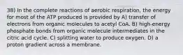 38) In the complete reactions of aerobic respiration, the energy for most of the ATP produced is provided by A) transfer of electrons from organic molecules to acetyl CoA. B) high-energy phosphate bonds from organic molecule intermediates in the citric acid cycle. C) splitting water to produce oxygen. D) a proton gradient across a membrane.