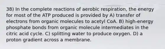 38) In the complete reactions of aerobic respiration, the energy for most of the ATP produced is provided by A) transfer of electrons from organic molecules to acetyl CoA. B) high-energy phosphate bonds from organic molecule intermediates in the citric acid cycle. C) splitting water to produce oxygen. D) a proton gradient across a membrane.