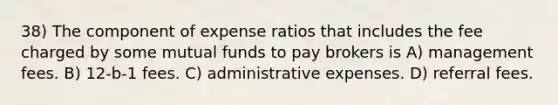 38) The component of expense ratios that includes the fee charged by some mutual funds to pay brokers is A) management fees. B) 12-b-1 fees. C) administrative expenses. D) referral fees.