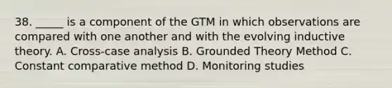 38. _____ is a component of the GTM in which observations are compared with one another and with the evolving inductive theory. A. Cross-case analysis B. Grounded Theory Method C. Constant comparative method D. Monitoring studies