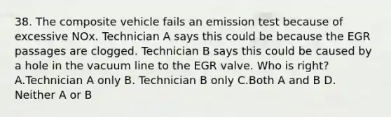 38. The composite vehicle fails an emission test because of excessive NOx. Technician A says this could be because the EGR passages are clogged. Technician B says this could be caused by a hole in the vacuum line to the EGR valve. Who is right? A.Technician A only B. Technician B only C.Both A and B D. Neither A or B