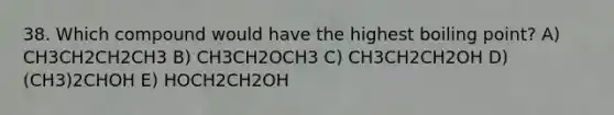 38. Which compound would have the highest boiling point? A) CH3CH2CH2CH3 B) CH3CH2OCH3 C) CH3CH2CH2OH D) (CH3)2CHOH E) HOCH2CH2OH