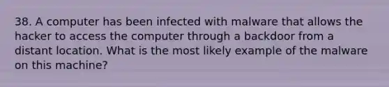 38. A computer has been infected with malware that allows the hacker to access the computer through a backdoor from a distant location. What is the most likely example of the malware on this machine?