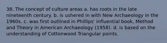 38. The concept of culture areas a. has roots in the late nineteenth century. b. is ushered in with New Archaeology in the 1960s. c. was first outlined in Phillips' influential book, Method and Theory in American Archaeology (1958). d. is based on the understanding of Cottonwood Triangular points.