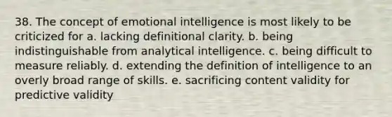 38. The concept of emotional intelligence is most likely to be criticized for a. lacking definitional clarity. b. being indistinguishable from analytical intelligence. c. being difficult to measure reliably. d. extending the definition of intelligence to an overly broad range of skills. e. sacrificing content validity for predictive validity