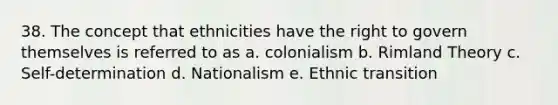 38. The concept that ethnicities have the right to govern themselves is referred to as a. colonialism b. Rimland Theory c. Self-determination d. Nationalism e. Ethnic transition