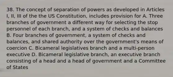 38. The concept of separation of powers as developed in Articles I, II, III of the the US Constitution, includes provision for A. Three branches of government a different way for selecting the stop personnel of each branch, and a system of checks and balances B. Four branches of government, a system of checks and balances, and shared authority over the government's means of coercion C. Bicameral legislatives branch and a multi-person executive D. Bicameral legislative branch, an executive branch consisting of a head and a head of government and a Committee of States