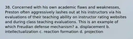 38. Concerned with his own academic flaws and weaknesses, Preston often aggressively lashes out at his instructors via his evaluations of their teaching ability on instructor rating websites and during class teaching evaluations. This is an example of which Freudian defense mechanism? a. displacement b. intellectualization c. reaction formation d. projection