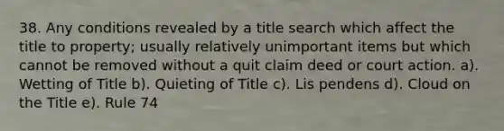 38. Any conditions revealed by a title search which affect the title to property; usually relatively unimportant items but which cannot be removed without a quit claim deed or court action. a). Wetting of Title b). Quieting of Title c). Lis pendens d). Cloud on the Title e). Rule 74