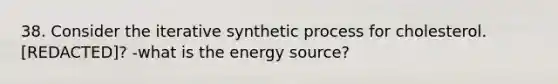 38. Consider the iterative synthetic process for cholesterol. [REDACTED]? -what is the energy source?