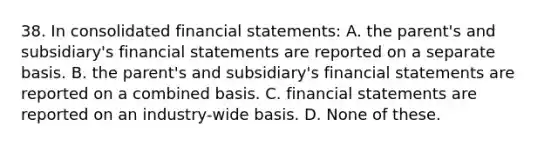 38. In consolidated financial statements: A. the parent's and subsidiary's financial statements are reported on a separate basis. B. the parent's and subsidiary's financial statements are reported on a combined basis. C. financial statements are reported on an industry-wide basis. D. None of these.