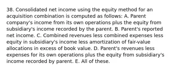 38. Consolidated net income using the equity method for an acquisition combination is computed as follows: A. Parent company's income from its own operations plus the equity from subsidiary's income recorded by the parent. B. Parent's reported net income. C. Combined revenues less combined expenses less equity in subsidiary's income less amortization of fair-value allocations in excess of book value. D. Parent's revenues less expenses for its own operations plus the equity from subsidiary's income recorded by parent. E. All of these.