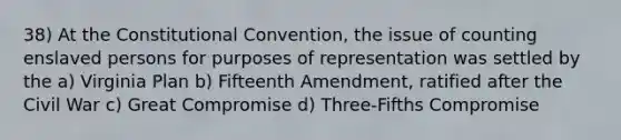 38) At the Constitutional Convention, the issue of counting enslaved persons for purposes of representation was settled by the a) Virginia Plan b) Fifteenth Amendment, ratified after the Civil War c) Great Compromise d) Three-Fifths Compromise