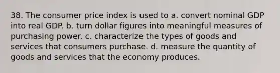 38. The consumer price index is used to a. convert nominal GDP into real GDP. b. turn dollar figures into meaningful measures of purchasing power. c. characterize the types of goods and services that consumers purchase. d. measure the quantity of goods and services that the economy produces.