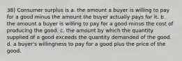 38) Consumer surplus is a. the amount a buyer is willing to pay for a good minus the amount the buyer actually pays for it. b. the amount a buyer is willing to pay for a good minus the cost of producing the good. c. the amount by which the quantity supplied of a good exceeds the quantity demanded of the good. d. a buyer's willingness to pay for a good plus the price of the good.