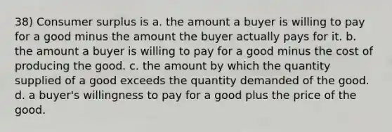 38) Consumer surplus is a. the amount a buyer is willing to pay for a good minus the amount the buyer actually pays for it. b. the amount a buyer is willing to pay for a good minus the cost of producing the good. c. the amount by which the quantity supplied of a good exceeds the quantity demanded of the good. d. a buyer's willingness to pay for a good plus the price of the good.