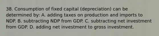 38. Consumption of fixed capital (depreciation) can be determined by: A. adding taxes on production and imports to NDP. B. subtracting NDP from GDP. C. subtracting net investment from GDP. D. adding net investment to gross investment.