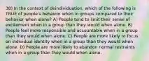 38) In the context of deindividuation, which of the following is TRUE of people's behavior when in groups compared to their behavior when alone? A) People tend to limit their sense of excitement when in a group than they would when alone. B) People feel more responsible and accountable when in a group than they would when alone. C) People are more likely to focus on individual identity when in a group than they would when alone. D) People are more likely to abandon normal restraints when in a group than they would when alone.