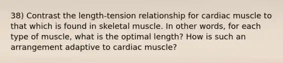 38) Contrast the length-tension relationship for cardiac muscle to that which is found in skeletal muscle. In other words, for each type of muscle, what is the optimal length? How is such an arrangement adaptive to cardiac muscle?