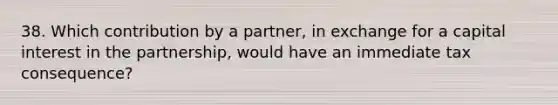 38. Which contribution by a partner, in exchange for a capital interest in the partnership, would have an immediate tax consequence?