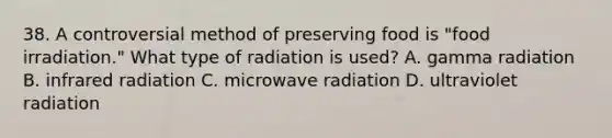 38. A controversial method of preserving food is "food irradiation." What type of radiation is used? A. gamma radiation B. infrared radiation C. microwave radiation D. ultraviolet radiation