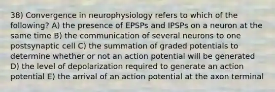 38) Convergence in neurophysiology refers to which of the following? A) the presence of EPSPs and IPSPs on a neuron at the same time B) the communication of several neurons to one postsynaptic cell C) the summation of graded potentials to determine whether or not an action potential will be generated D) the level of depolarization required to generate an action potential E) the arrival of an action potential at the axon terminal