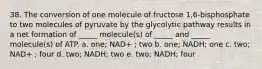 38. The conversion of one molecule of fructose 1,6-bisphosphate to two molecules of pyruvate by the glycolytic pathway results in a net formation of _____ molecule(s) of _____ and _____ molecule(s) of ATP. a. one; NAD+ ; two b. one; NADH; one c. two; NAD+ ; four d. two; NADH; two e. two; NADH; four