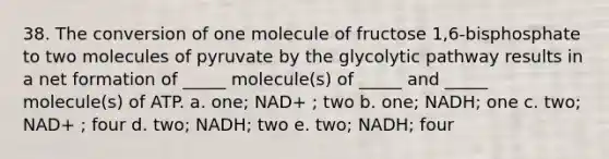 38. The conversion of one molecule of fructose 1,6-bisphosphate to two molecules of pyruvate by the glycolytic pathway results in a net formation of _____ molecule(s) of _____ and _____ molecule(s) of ATP. a. one; NAD+ ; two b. one; NADH; one c. two; NAD+ ; four d. two; NADH; two e. two; NADH; four