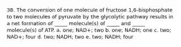 38. The conversion of one molecule of fructose 1,6-bisphosphate to two molecules of pyruvate by the glycolytic pathway results in a net formation of _____ molecule(s) of _____ and _____ molecule(s) of ATP. a. one; NAD+; two b. one; NADH; one c. two; NAD+; four d. two; NADH; two e. two; NADH; four