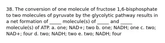 38. The conversion of one molecule of fructose 1,6-bisphosphate to two molecules of pyruvate by the glycolytic pathway results in a net formation of _____ molecule(s) of _____ and _____ molecule(s) of ATP. a. one; NAD+; two b. one; NADH; one c. two; NAD+; four d. two; NADH; two e. two; NADH; four