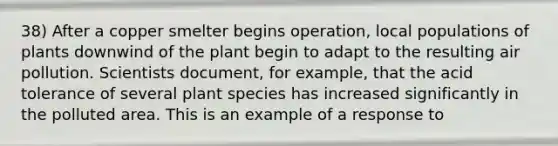 38) After a copper smelter begins operation, local populations of plants downwind of the plant begin to adapt to the resulting air pollution. Scientists document, for example, that the acid tolerance of several plant species has increased significantly in the polluted area. This is an example of a response to