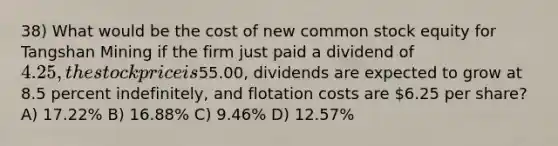 38) What would be the cost of new common stock equity for Tangshan Mining if the firm just paid a dividend of 4.25, the stock price is55.00, dividends are expected to grow at 8.5 percent indefinitely, and flotation costs are 6.25 per share? A) 17.22% B) 16.88% C) 9.46% D) 12.57%