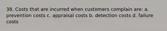 38. Costs that are incurred when customers complain are: a. prevention costs c. appraisal costs b. detection costs d. failure costs